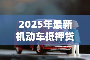 2025年最新机动车抵押贷款流程:如何办理车辆抵押贷款手续 2025年最新机动车抵押贷款流程:如何办理车辆抵押贷款手续