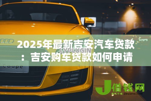2025年最新吉安汽车贷款:吉安购车贷款如何申请 2025年最新吉安汽车贷款:吉安购车贷款如何申请