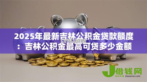 2025年最新吉林公积金贷款额度:吉林公积金最高可贷多少金额 2025年最新吉林公积金贷款额度:吉林公积金最高可贷多少金额