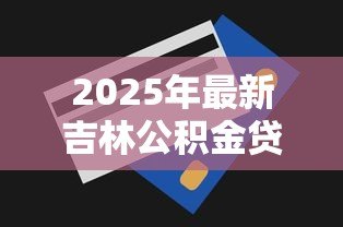 2025年最新吉林公积金贷款额度:吉林公积金最高可贷多少金额 2025年最新吉林公积金贷款额度:吉林公积金最高可贷多少金额