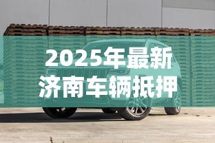 2025年最新济南车辆抵押贷款：济南车抵贷如何避免踩坑