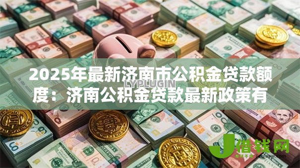 2025年最新济南市公积金贷款额度:济南公积金贷款最新政策有哪些调整? 2025年最新济南市公积金贷款额度:济南公积金贷款最新政策有哪些调整?