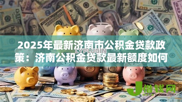 2025年最新济南市公积金贷款政策:济南公积金贷款最新额度如何计算 2025年最新济南市公积金贷款政策:济南公积金贷款最新额度如何计算
