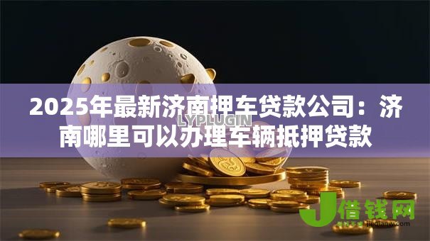 2025年最新济南押车贷款公司：济南哪里可以办理车辆抵押贷款