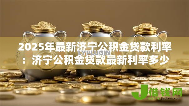 2025年最新济宁公积金贷款利率:济宁公积金贷款最新利率多少 2025年最新济宁公积金贷款利率:济宁公积金贷款最新利率多少