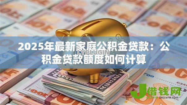 2025年最新家庭公积金贷款:公积金贷款额度如何计算 2025年最新家庭公积金贷款:公积金贷款额度如何计算