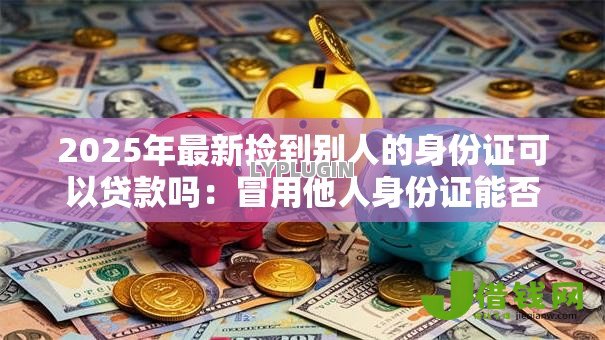 2025年最新捡到别人的身份证可以贷款吗:冒用他人身份证能否成功贷款 2025年最新捡到别人的身份证可以贷款吗:冒用他人身份证能否成功贷款