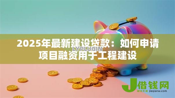 2025年最新建设贷款：如何申请项目融资用于工程建设