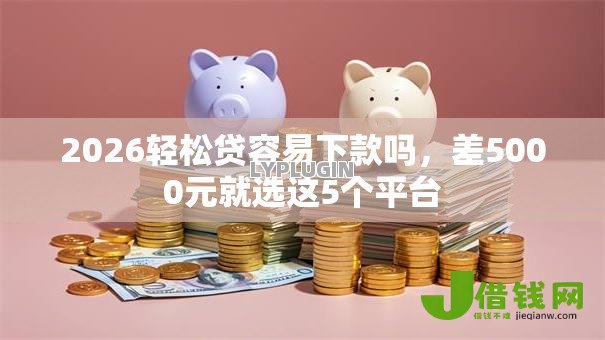 2026轻松贷容易下款吗,差5000元就选这5个平台 2026轻松贷容易下款吗,差5000元就选这5个平台