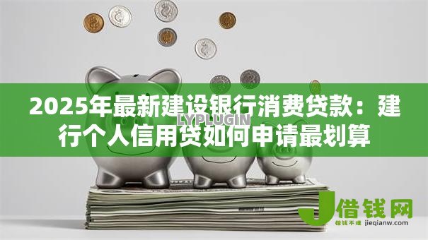 2025年最新建设银行消费贷款：建行个人信用贷如何申请最划算