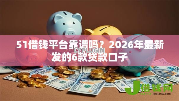 51借钱平台靠谱吗？2026年最新发的6款贷款口子