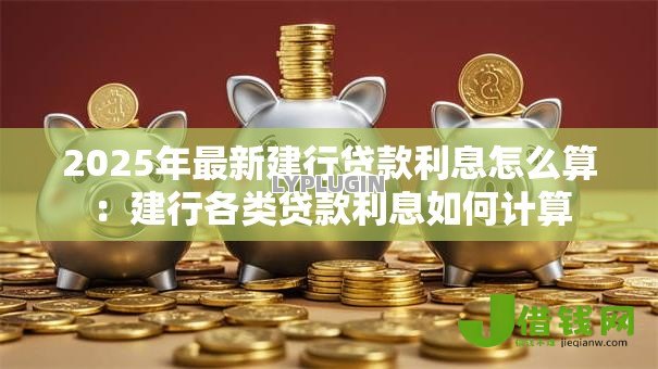 2025年最新建行贷款利息怎么算:建行各类贷款利息如何计算 2025年最新建行贷款利息怎么算:建行各类贷款利息如何计算