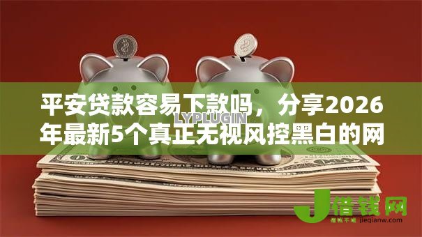 平安贷款容易下款吗,分享2026年最新5个真正无视风控黑白的网贷软件 平安贷款容易下款吗,分享2026年最新5个真正无视风控黑白的网贷软件