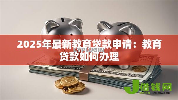 2025年最新教育贷款申请:教育贷款如何办理 2025年最新教育贷款申请:教育贷款如何办理