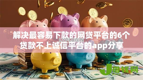解决最容易下款的网贷平台的6个贷款不上诚信平台的app分享 解决最容易下款的网贷平台的6个贷款不上诚信平台的app分享