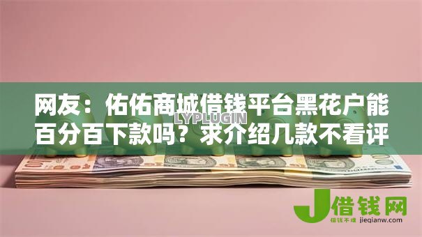 网友:佑佑商城借钱平台黑花户能百分百下款吗?求介绍几款不看评估的正规的借贷平台 网友:佑佑商城借钱平台黑花户能百分百下款吗?求介绍几款不看评估的正规的借贷平台