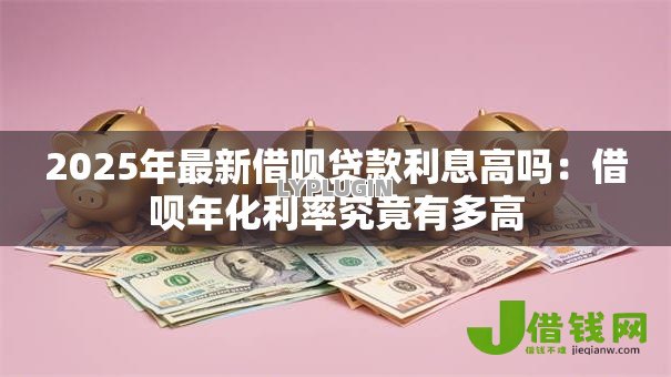 2025年最新借呗贷款利息高吗:借呗年化利率究竟有多高 2025年最新借呗贷款利息高吗:借呗年化利率究竟有多高