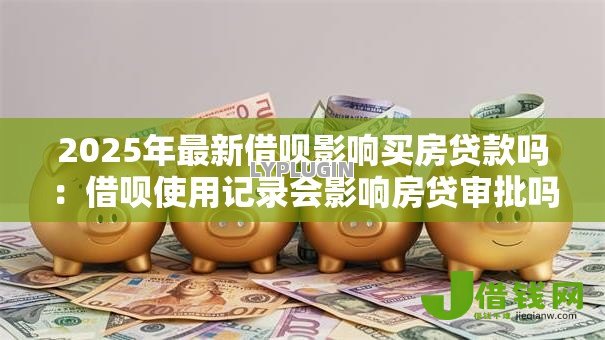 2025年最新借呗影响买房贷款吗:借呗使用记录会影响房贷审批吗 2025年最新借呗影响买房贷款吗:借呗使用记录会影响房贷审批吗
