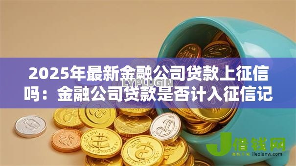 2025年最新金融公司贷款上征信吗:金融公司贷款是否计入征信记录 2025年最新金融公司贷款上征信吗:金融公司贷款是否计入征信记录