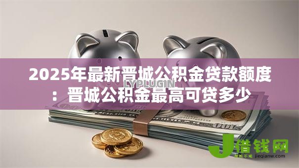 2025年最新晋城公积金贷款额度：晋城公积金最高可贷多少