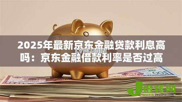 2025年最新京东金融贷款利息高吗:京东金融借款利率是否过高 2025年最新京东金融贷款利息高吗:京东金融借款利率是否过高