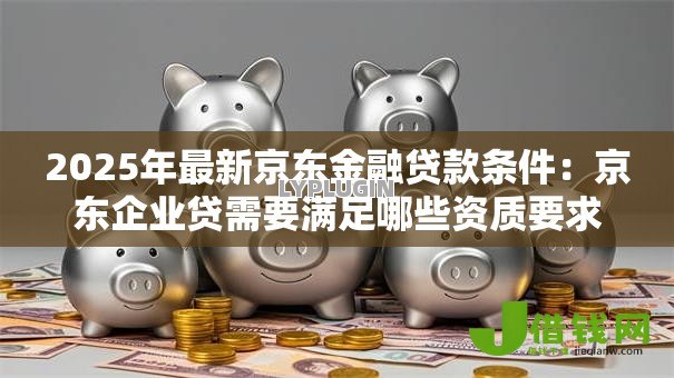 2025年最新京东金融贷款条件:京东企业贷需要满足哪些资质要求 2025年最新京东金融贷款条件:京东企业贷需要满足哪些资质要求