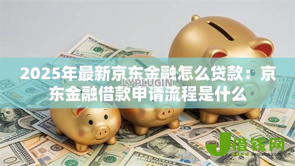 2025年最新京东金融怎么贷款:京东金融借款申请流程是什么 2025年最新京东金融怎么贷款:京东金融借款申请流程是什么