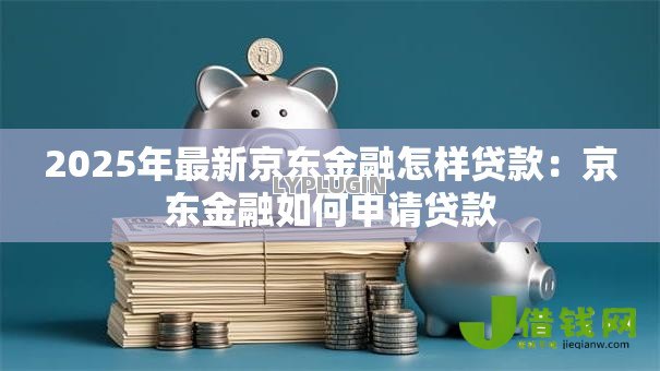 2025年最新京东金融怎样贷款:京东金融如何申请贷款 2025年最新京东金融怎样贷款:京东金融如何申请贷款