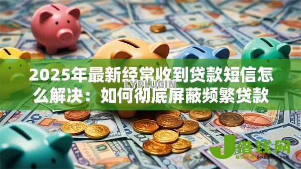 2025年最新经常收到贷款短信怎么解决：如何彻底屏蔽频繁贷款短信骚扰