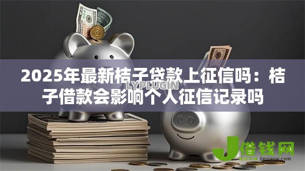 2025年最新桔子贷款上征信吗:桔子借款会影响个人征信记录吗 2025年最新桔子贷款上征信吗:桔子借款会影响个人征信记录吗