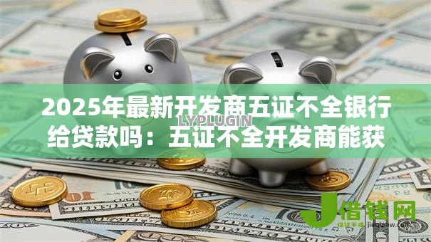 2025年最新开发商五证不全银行给贷款吗:五证不全开发商能获银行贷款吗 2025年最新开发商五证不全银行给贷款吗:五证不全开发商能获银行贷款吗