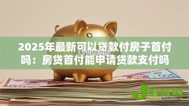 2025年最新可以贷款付房子首付吗:房贷首付能申请贷款支付吗 2025年最新可以贷款付房子首付吗:房贷首付能申请贷款支付吗
