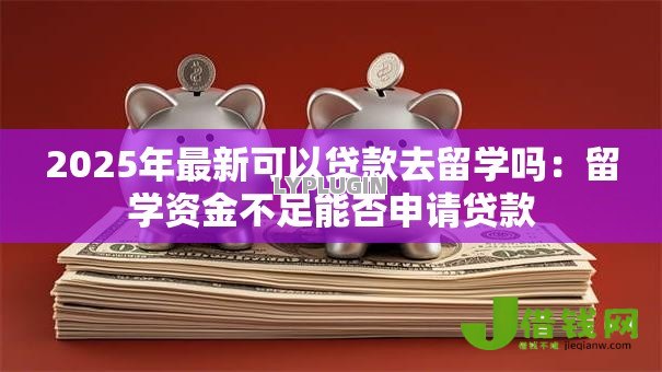 2025年最新可以贷款去留学吗:留学资金不足能否申请贷款 2025年最新可以贷款去留学吗:留学资金不足能否申请贷款