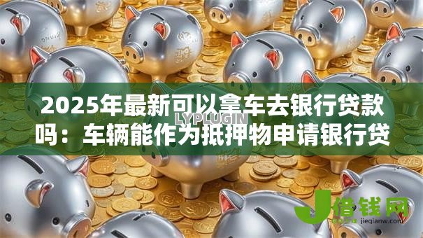 2025年最新可以拿车去银行贷款吗:车辆能作为抵押物申请银行贷款吗 2025年最新可以拿车去银行贷款吗:车辆能作为抵押物申请银行贷款吗
