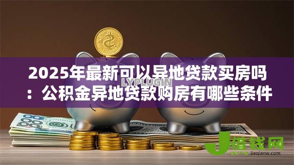 2025年最新可以异地贷款买房吗:公积金异地贷款购房有哪些条件 2025年最新可以异地贷款买房吗:公积金异地贷款购房有哪些条件
