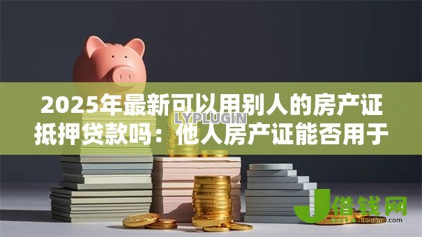 2025年最新可以用别人的房产证抵押贷款吗：他人房产证能否用于抵押借款