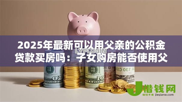 2025年最新可以用父亲的公积金贷款买房吗:子女购房能否使用父亲公积金贷款 2025年最新可以用父亲的公积金贷款买房吗:子女购房能否使用父亲公积金贷款