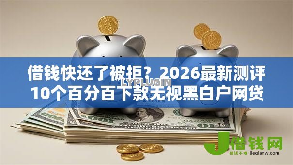 借钱快还了被拒？2026最新测评10个百分百下款无视黑白户网贷口子