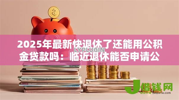 2025年最新快退休了还能用公积金贷款吗:临近退休能否申请公积金贷款 2025年最新快退休了还能用公积金贷款吗:临近退休能否申请公积金贷款