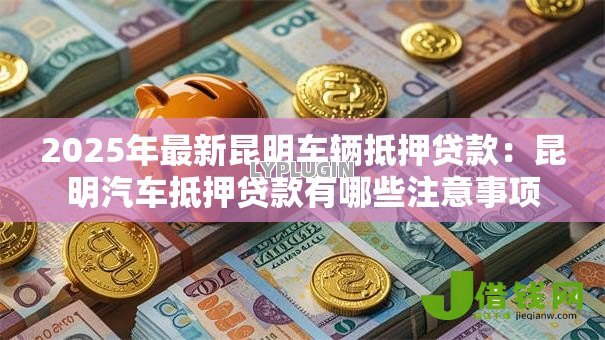 2025年最新昆明车辆抵押贷款:昆明汽车抵押贷款有哪些注意事项 2025年最新昆明车辆抵押贷款:昆明汽车抵押贷款有哪些注意事项