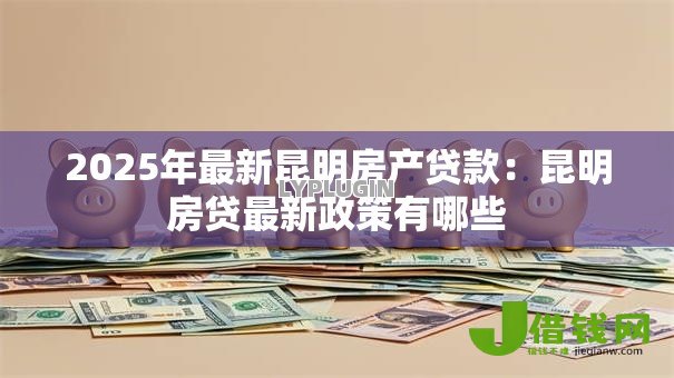 2025年最新昆明房产贷款:昆明房贷最新政策有哪些 2025年最新昆明房产贷款:昆明房贷最新政策有哪些