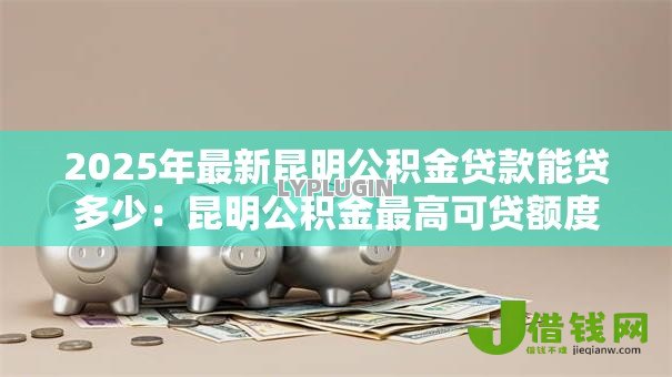 2025年最新昆明公积金贷款能贷多少：昆明公积金最高可贷额度是多少