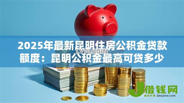 2025年最新昆明住房公积金贷款额度:昆明公积金最高可贷多少金额 2025年最新昆明住房公积金贷款额度:昆明公积金最高可贷多少金额