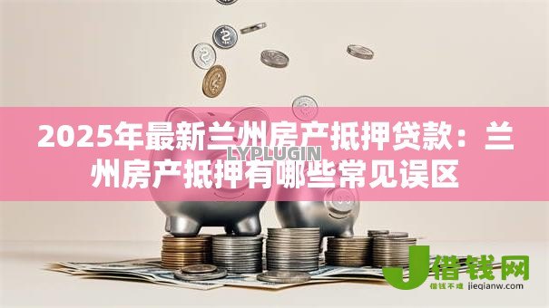 2025年最新兰州房产抵押贷款:兰州房产抵押有哪些常见误区 2025年最新兰州房产抵押贷款:兰州房产抵押有哪些常见误区