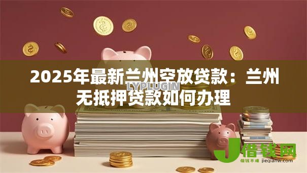 2025年最新兰州空放贷款:兰州无抵押贷款如何办理 2025年最新兰州空放贷款:兰州无抵押贷款如何办理