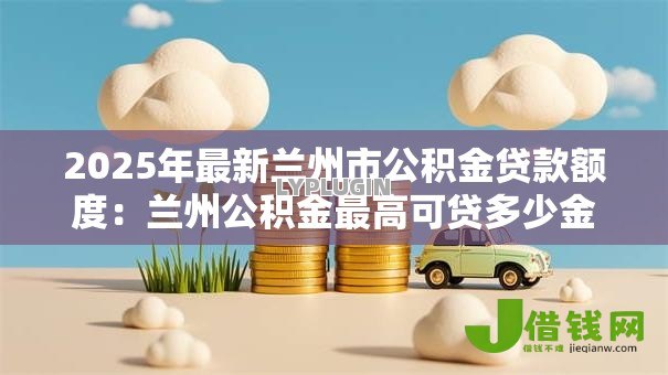 2025年最新兰州市公积金贷款额度:兰州公积金最高可贷多少金额 2025年最新兰州市公积金贷款额度:兰州公积金最高可贷多少金额