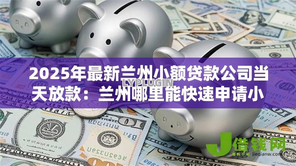 2025年最新兰州小额贷款公司当天放款：兰州哪里能快速申请小额贷款当天到账