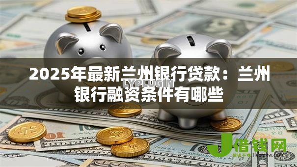 2025年最新兰州银行贷款:兰州银行融资条件有哪些 2025年最新兰州银行贷款:兰州银行融资条件有哪些