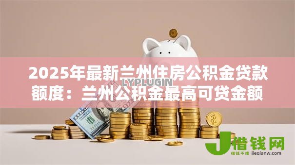 2025年最新兰州住房公积金贷款额度:兰州公积金最高可贷金额是多少 2025年最新兰州住房公积金贷款额度:兰州公积金最高可贷金额是多少