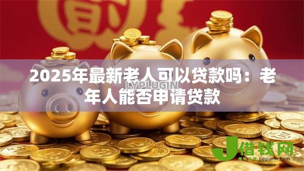 2025年最新老人可以贷款吗：老年人能否申请贷款